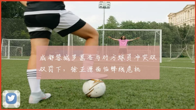 成都蓉城罗慕洛与对方球员冲突双双罚下，徐正源面临锋线危机