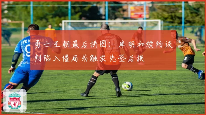 勇士王朝最后拼图：库明加续约谈判陷入僵局或触发先签后换