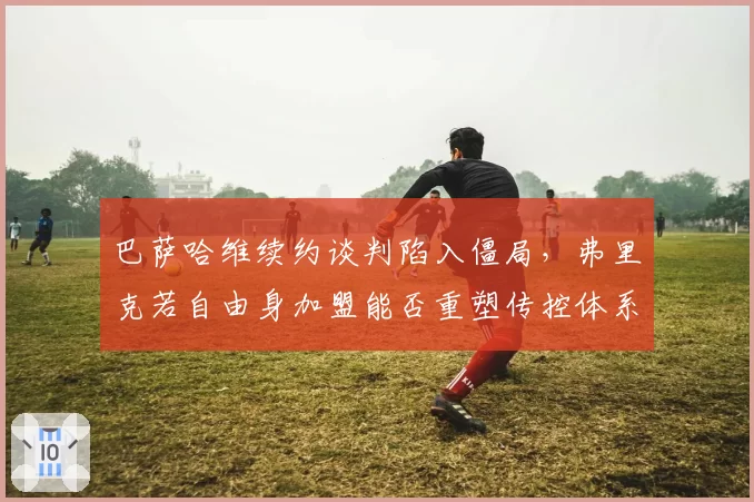 巴萨哈维续约谈判陷入僵局，弗里克若自由身加盟能否重塑传控体系？