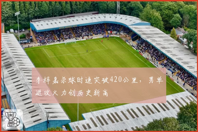 李梓嘉杀球时速突破420公里，男单进攻火力创历史新高