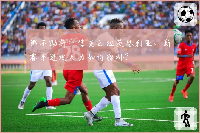 那不勒斯出售克瓦拉茨赫利亚,新赛季进攻火力如何弥补?