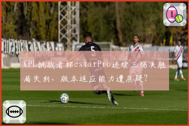 KPL挑战者杯estarPro连续三场决胜局失利,版本适应能力遭质疑?