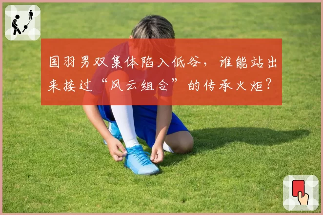 国羽男双集体陷入低谷，谁能站出来接过“风云组合”的传承火炬？