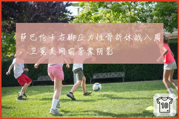 萨巴伦卡右脚应力性骨折休战八周，卫冕美网前景蒙阴影