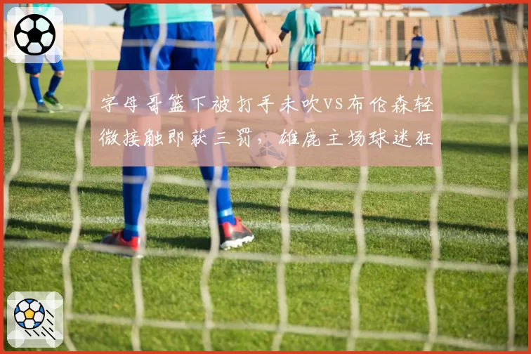 字母哥篮下被打手未吹vs布伦森轻微接触即获三罚,雄鹿主场球迷狂嘘裁判尺度