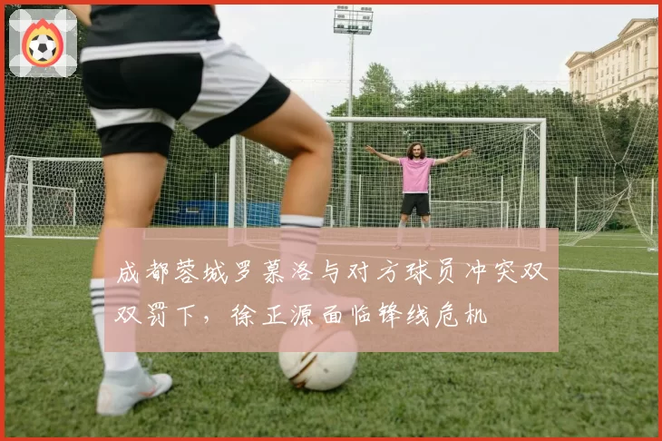 成都蓉城罗慕洛与对方球员冲突双双罚下，徐正源面临锋线危机