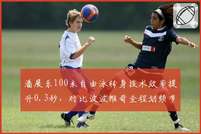 潘展乐100米自由泳转身技术效率提升0.3秒，对比波波维奇全程划频节奏差异