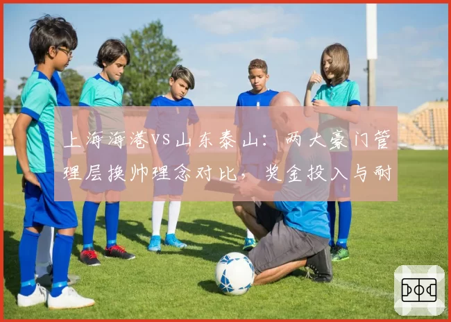 上海海港vs山东泰山:两大豪门管理层换帅理念对比,奖金投入与耐心成反比