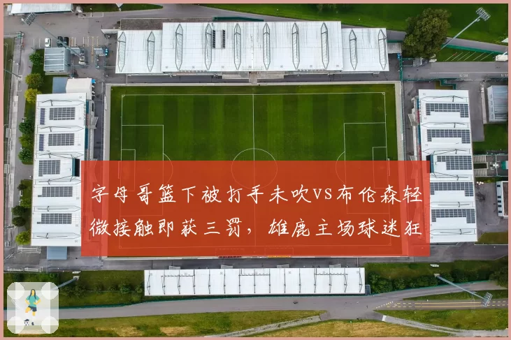 字母哥篮下被打手未吹vs布伦森轻微接触即获三罚，雄鹿主场球迷狂嘘裁判尺度