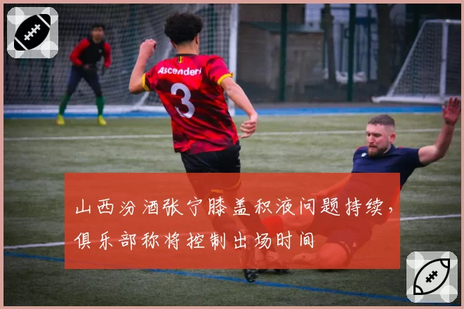 山西汾酒张宁膝盖积液问题持续，俱乐部称将控制出场时间