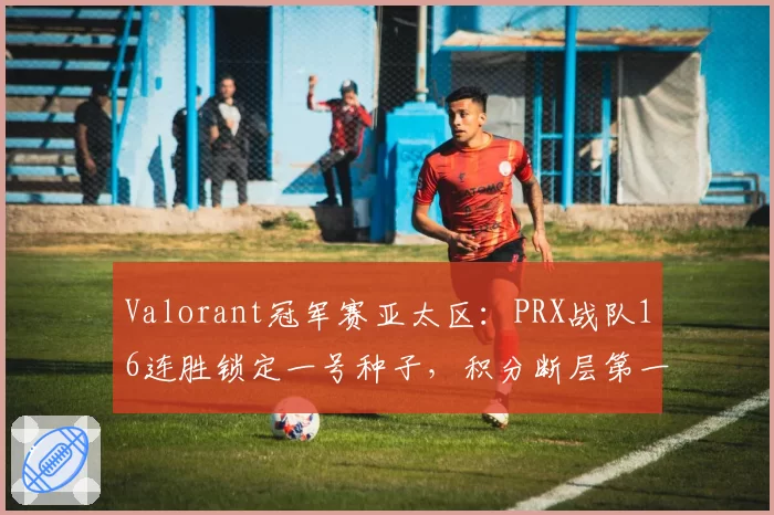 Valorant冠军赛亚太区：PRX战队16连胜锁定一号种子，积分断层第一