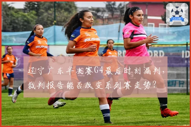辽宁广东半决赛G4最后时刻漏判，裁判报告能否改变系列赛走势？