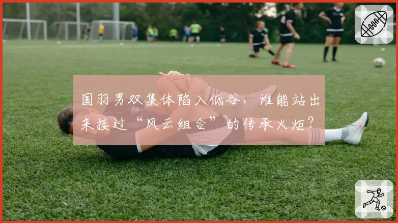 国羽男双集体陷入低谷，谁能站出来接过“风云组合”的传承火炬？