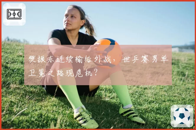 樊振东连续输给外战，世乒赛男单卫冕之路现危机？