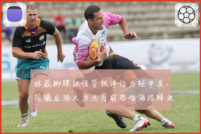 林葳脚踝扭伤等级评估为轻中度，同曦后场火力九月前恐难满格释放