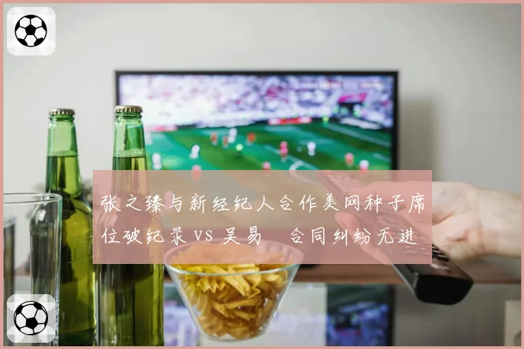 张之臻与新经纪人合作美网种子席位破纪录 vs 吴易昺合同纠纷无进展，中国男网商业运作分化