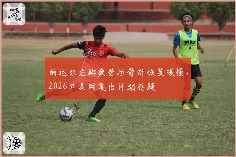 纳达尔左脚疲劳性骨折恢复缓慢，2026年美网复出计划存疑