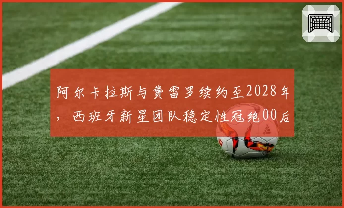 阿尔卡拉斯与费雷罗续约至2028年,西班牙新星团队稳定性冠绝00后双雄