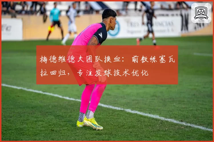 梅德维德夫团队换血：前教练塞瓦拉回归，专注发球技术优化