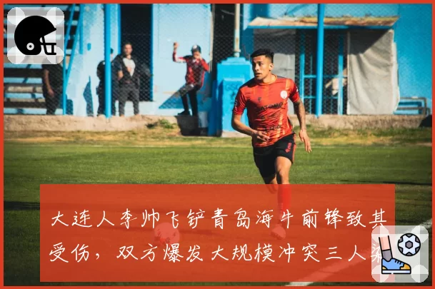大连人李帅飞铲青岛海牛前锋致其受伤，双方爆发大规模冲突三人染红
