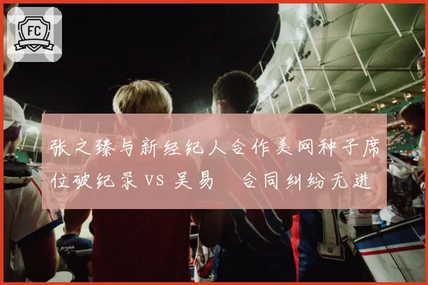 张之臻与新经纪人合作美网种子席位破纪录 vs 吴易昺合同纠纷无进展，中国男网商业运作分化