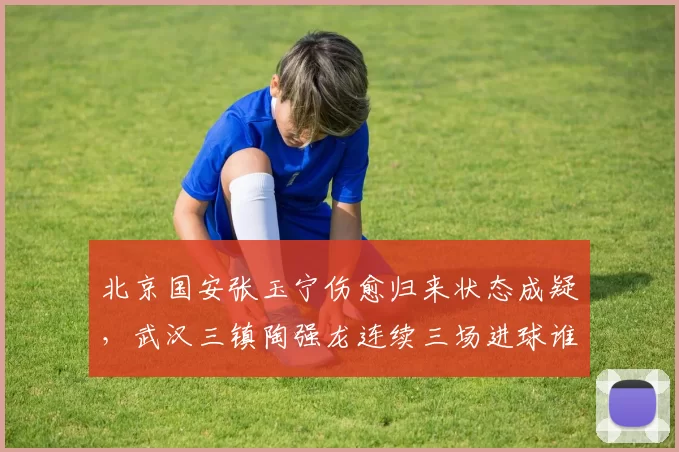 北京国安张玉宁伤愈归来状态成疑，武汉三镇陶强龙连续三场进球谁更火热？
