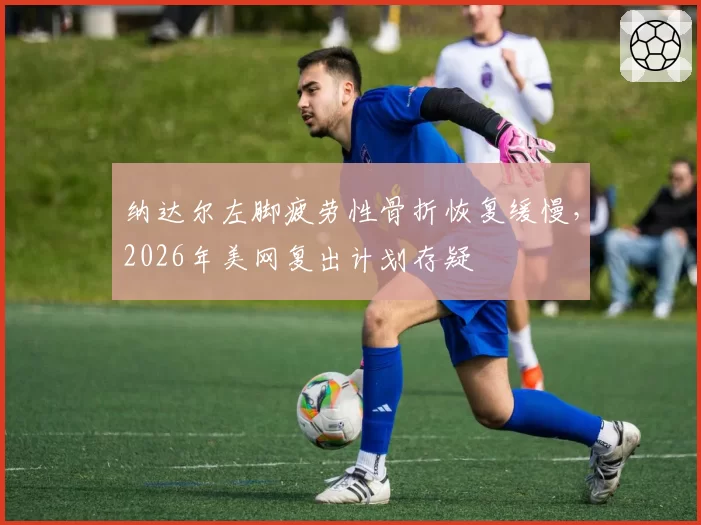 纳达尔左脚疲劳性骨折恢复缓慢，2026年美网复出计划存疑
