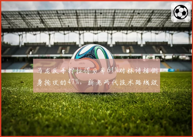 马龙反手拧拉得分率61%对林诗栋侧身抢攻的47%,新老两代技术路线效率对比悬殊