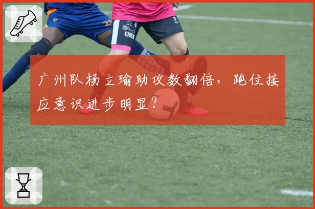 广州队杨立瑜助攻数翻倍，跑位接应意识进步明显？